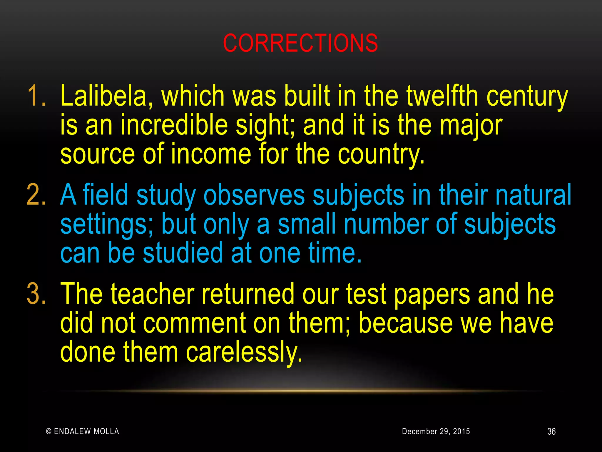 CORRECTIONS
December 29, 2015© ENDALEW MOLLA
1. Lalibela, which was built in the twelfth century
is an incredible sight; and it is the major
source of income for the country.
2. A field study observes subjects in their natural
settings; but only a small number of subjects
can be studied at one time.
3. The teacher returned our test papers and he
did not comment on them; because we have
done them carelessly.
36
 