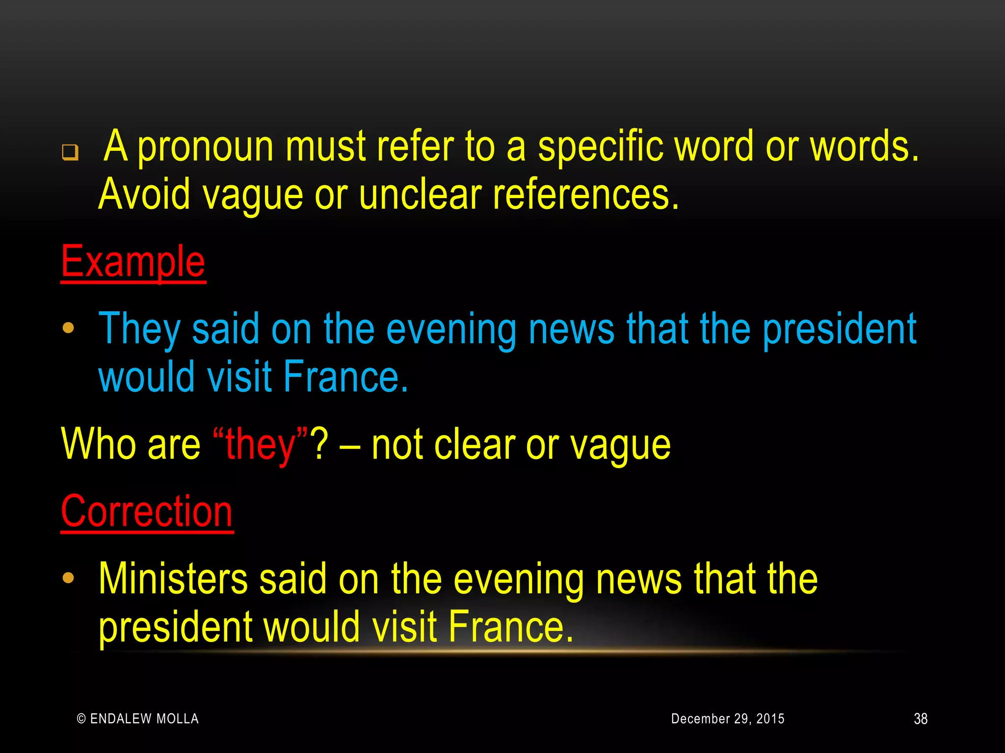 December 29, 2015© ENDALEW MOLLA
 A pronoun must refer to a specific word or words.
Avoid vague or unclear references.
Example
• They said on the evening news that the president
would visit France.
Who are “they”? – not clear or vague
Correction
• Ministers said on the evening news that the
president would visit France.
38
 