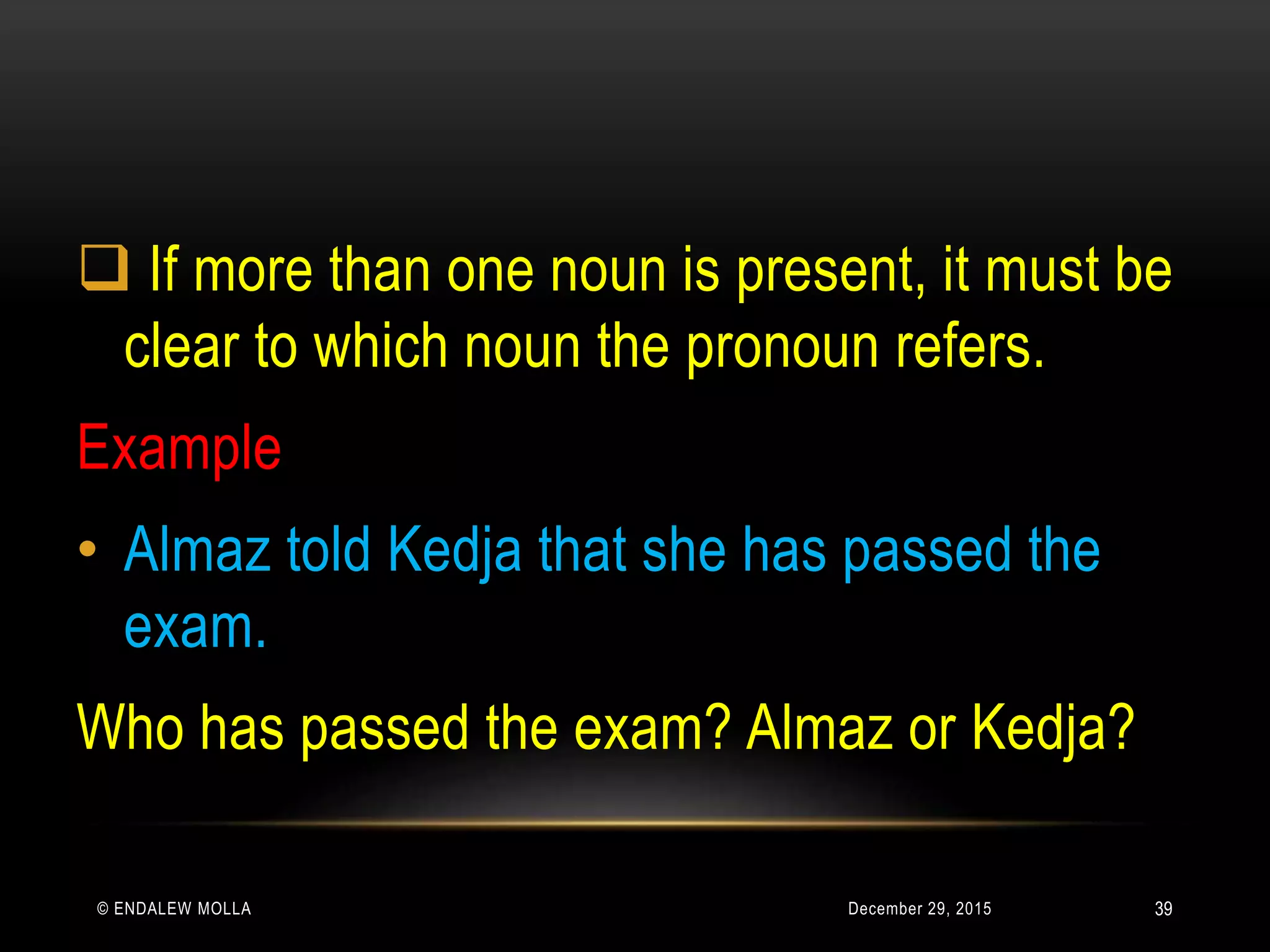 December 29, 2015© ENDALEW MOLLA
 If more than one noun is present, it must be
clear to which noun the pronoun refers.
Example
• Almaz told Kedja that she has passed the
exam.
Who has passed the exam? Almaz or Kedja?
39
 