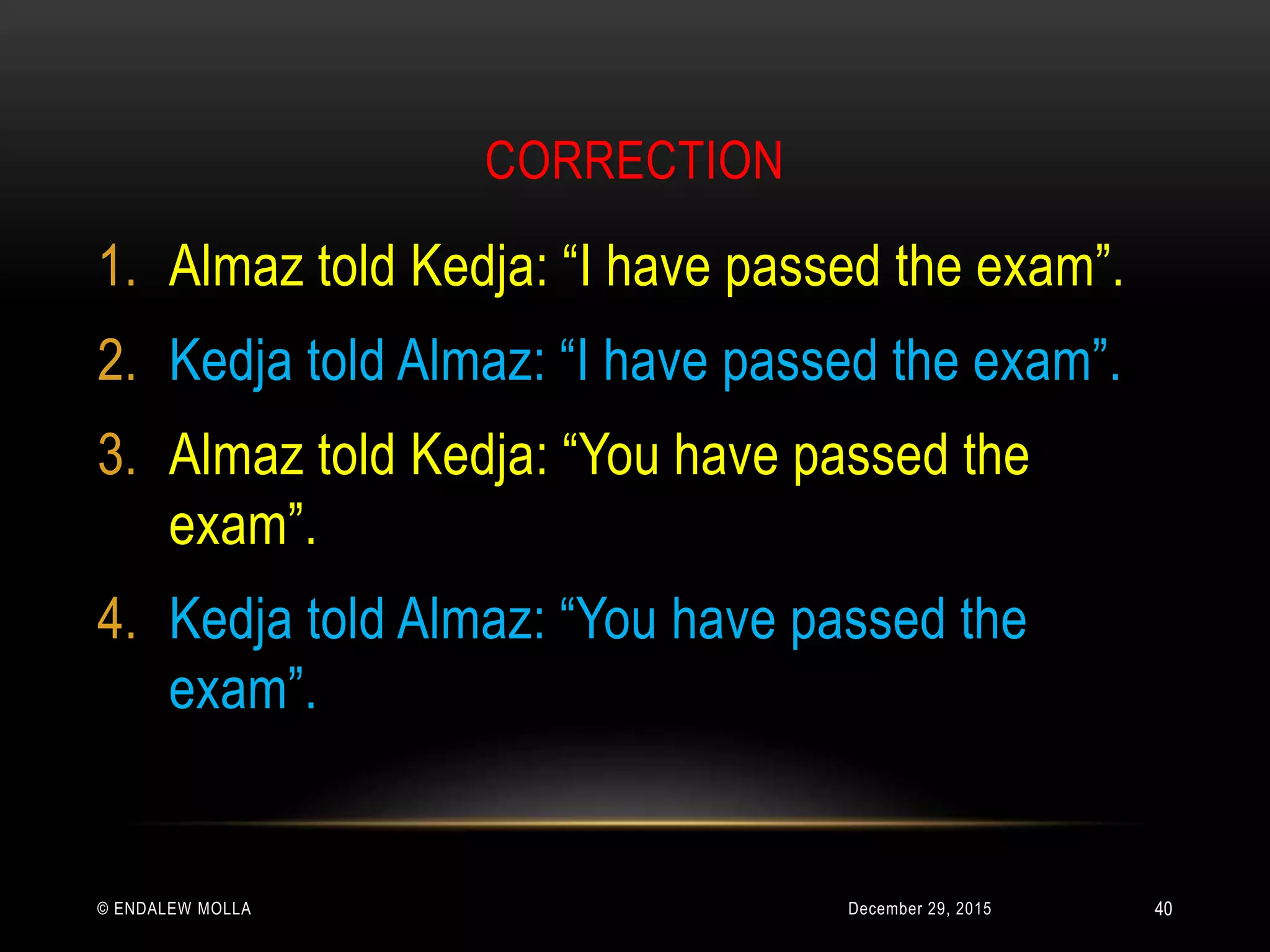 CORRECTION
December 29, 2015© ENDALEW MOLLA
1. Almaz told Kedja: “I have passed the exam”.
2. Kedja told Almaz: “I have passed the exam”.
3. Almaz told Kedja: “You have passed the
exam”.
4. Kedja told Almaz: “You have passed the
exam”.
40
 
