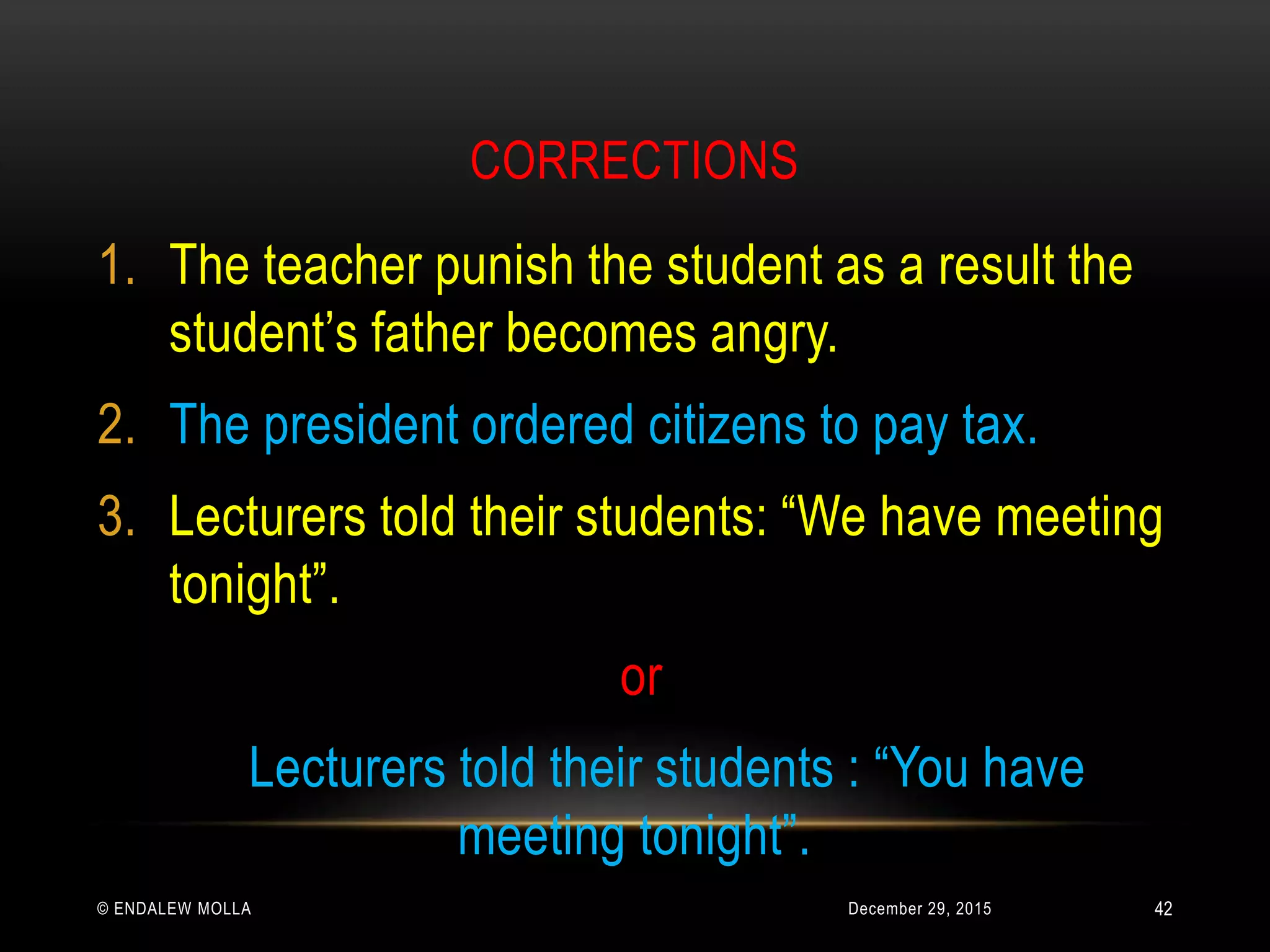CORRECTIONS
December 29, 2015© ENDALEW MOLLA
1. The teacher punish the student as a result the
student’s father becomes angry.
2. The president ordered citizens to pay tax.
3. Lecturers told their students: “We have meeting
tonight”.
or
Lecturers told their students : “You have
meeting tonight”.
42
 