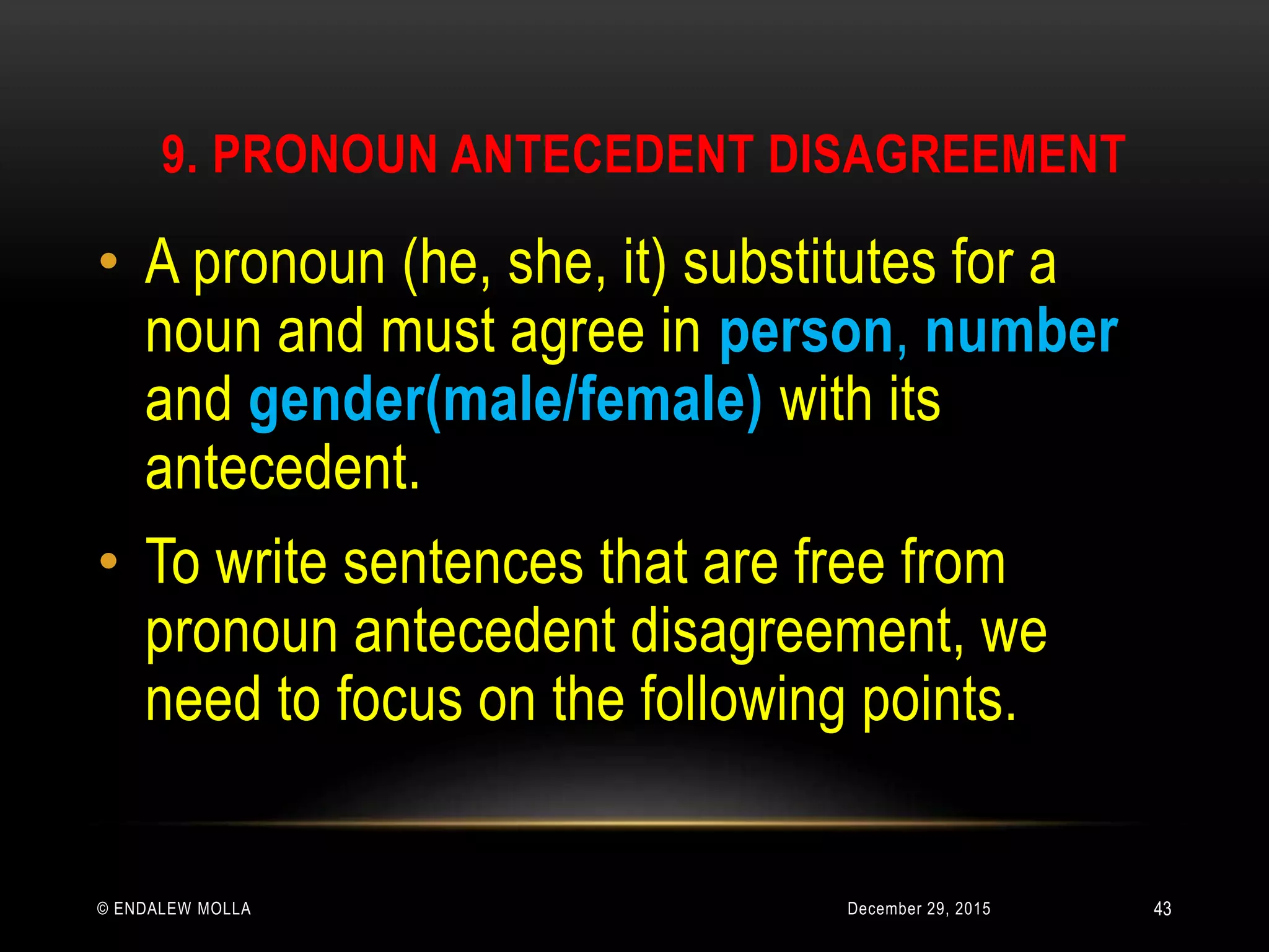 9. PRONOUN ANTECEDENT DISAGREEMENT
December 29, 2015© ENDALEW MOLLA
• A pronoun (he, she, it) substitutes for a
noun and must agree in person, number
and gender(male/female) with its
antecedent.
• To write sentences that are free from
pronoun antecedent disagreement, we
need to focus on the following points.
43
 