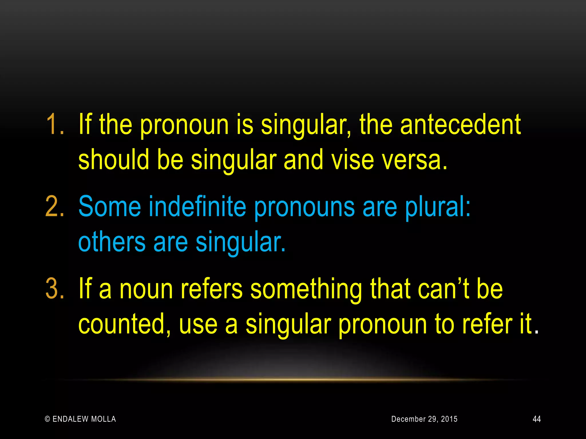 December 29, 2015© ENDALEW MOLLA
1. If the pronoun is singular, the antecedent
should be singular and vise versa.
2. Some indefinite pronouns are plural:
others are singular.
3. If a noun refers something that can’t be
counted, use a singular pronoun to refer it.
44
 