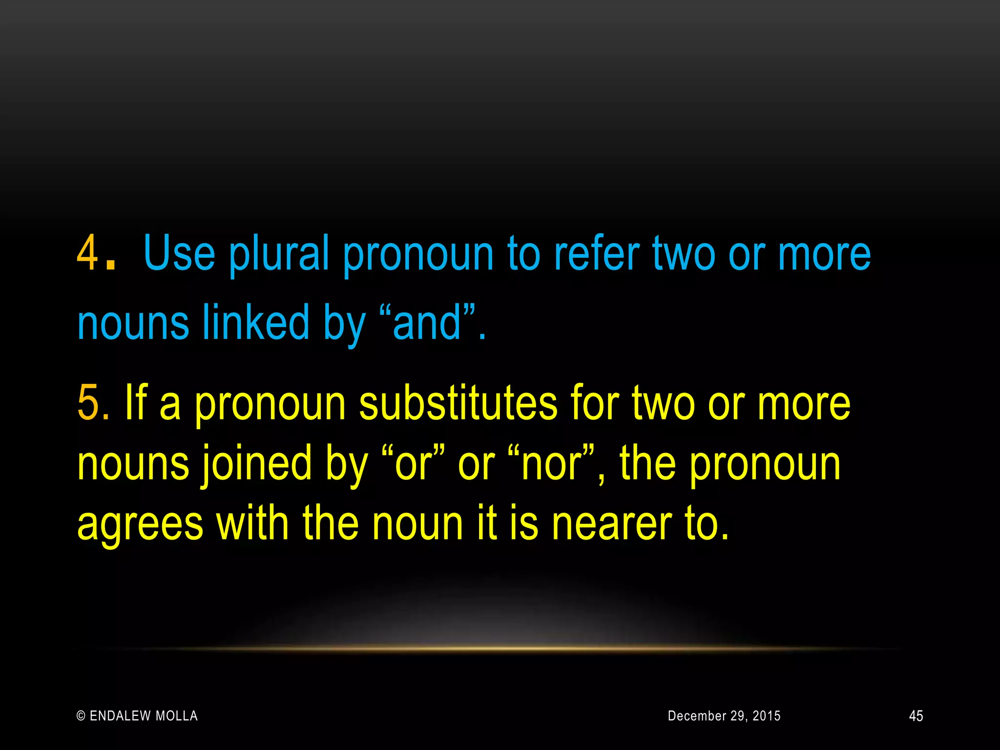 December 29, 2015© ENDALEW MOLLA
4. Use plural pronoun to refer two or more
nouns linked by “and”.
5. If a pronoun substitutes for two or more
nouns joined by “or” or “nor”, the pronoun
agrees with the noun it is nearer to.
45
 