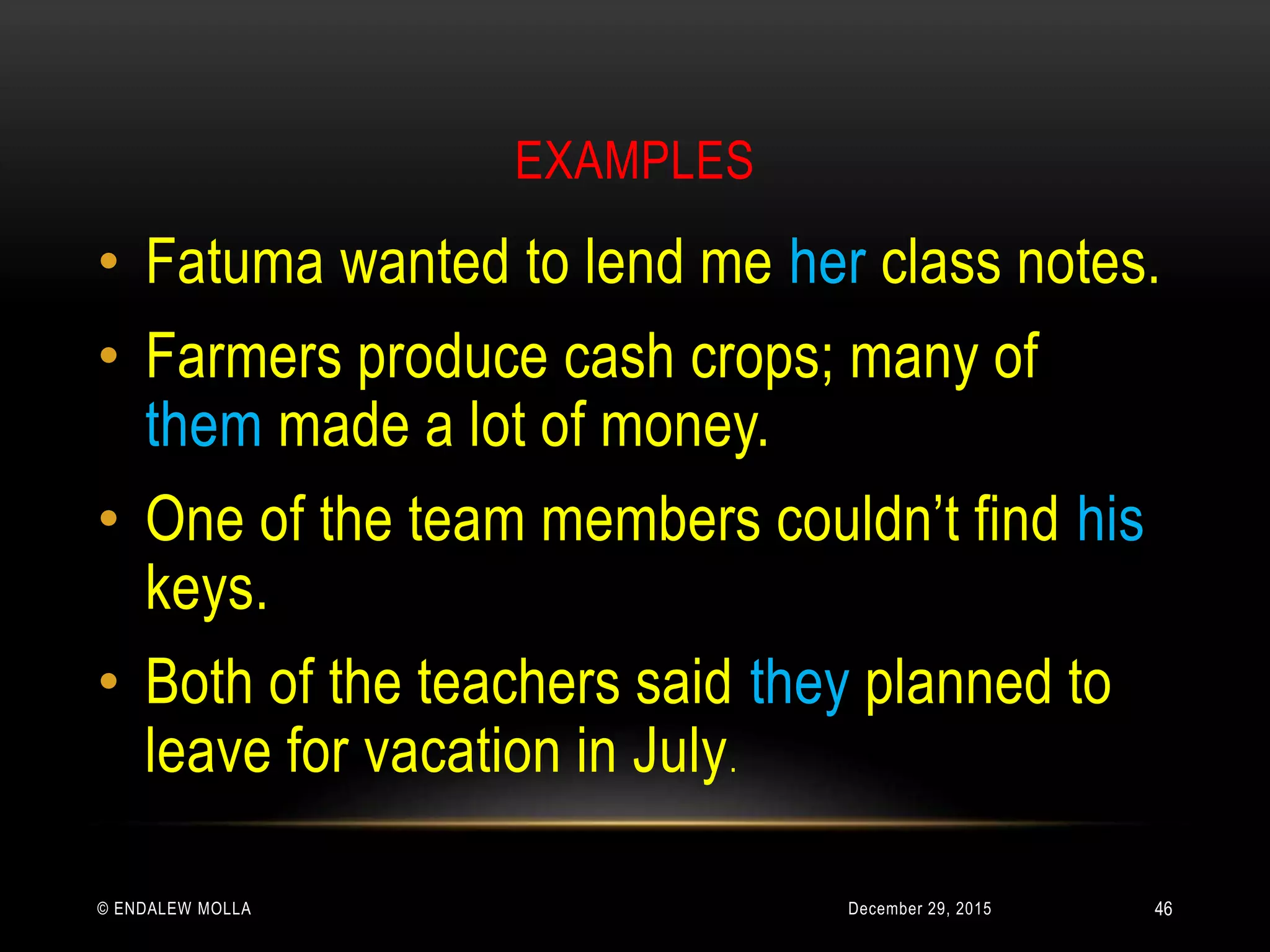 EXAMPLES
December 29, 2015© ENDALEW MOLLA
• Fatuma wanted to lend me her class notes.
• Farmers produce cash crops; many of
them made a lot of money.
• One of the team members couldn’t find his
keys.
• Both of the teachers said they planned to
leave for vacation in July.
46
 