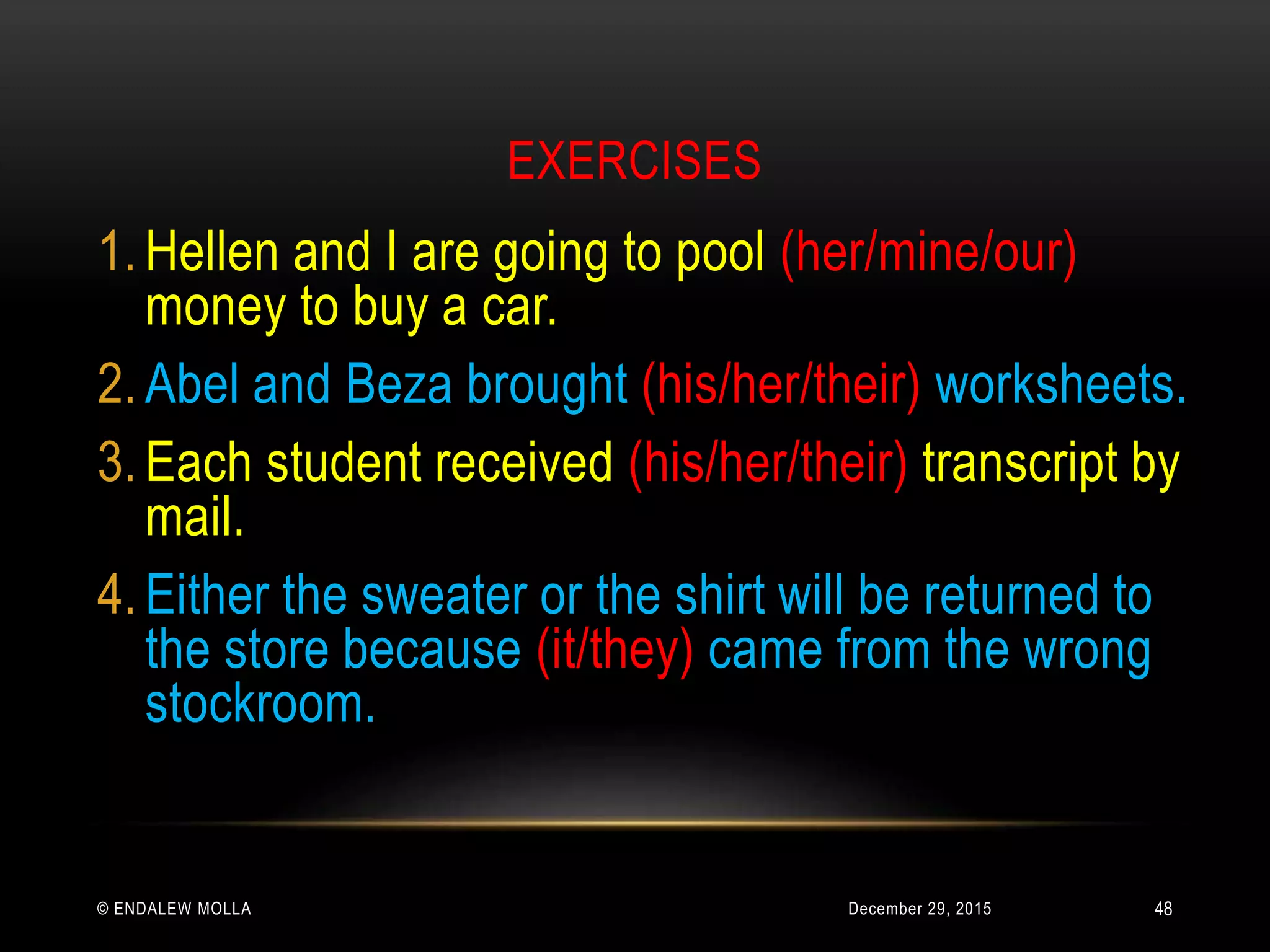 EXERCISES
December 29, 2015© ENDALEW MOLLA
1. Hellen and I are going to pool (her/mine/our)
money to buy a car.
2. Abel and Beza brought (his/her/their) worksheets.
3. Each student received (his/her/their) transcript by
mail.
4. Either the sweater or the shirt will be returned to
the store because (it/they) came from the wrong
stockroom.
48
 