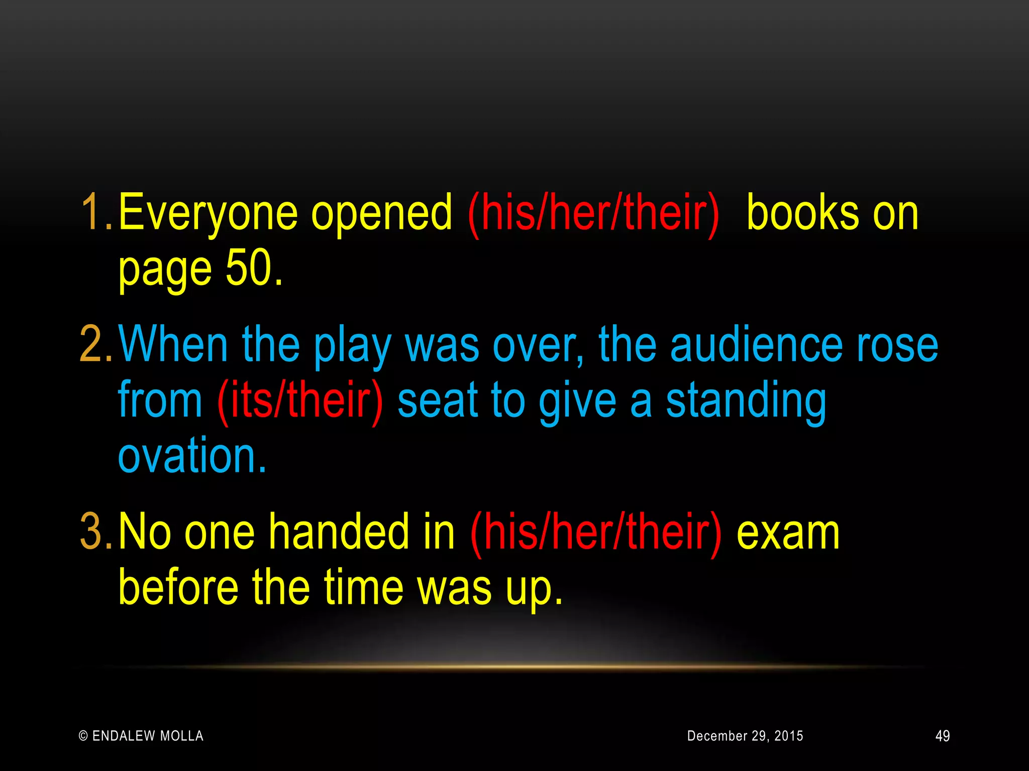 December 29, 2015© ENDALEW MOLLA
1.Everyone opened (his/her/their) books on
page 50.
2.When the play was over, the audience rose
from (its/their) seat to give a standing
ovation.
3.No one handed in (his/her/their) exam
before the time was up.
49
 