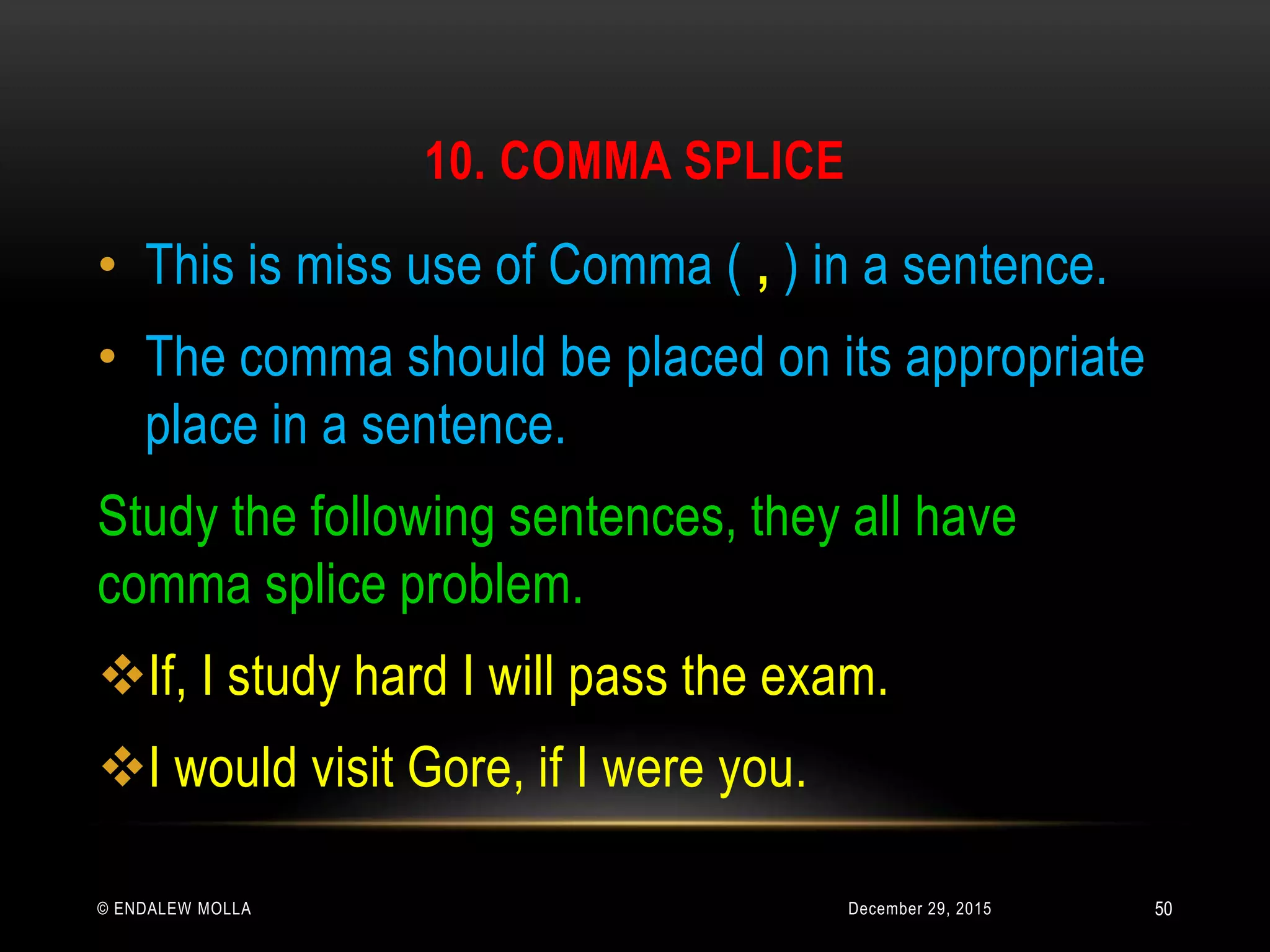 10. COMMA SPLICE
December 29, 2015© ENDALEW MOLLA
• This is miss use of Comma ( , ) in a sentence.
• The comma should be placed on its appropriate
place in a sentence.
Study the following sentences, they all have
comma splice problem.
If, I study hard I will pass the exam.
I would visit Gore, if I were you.
50
 