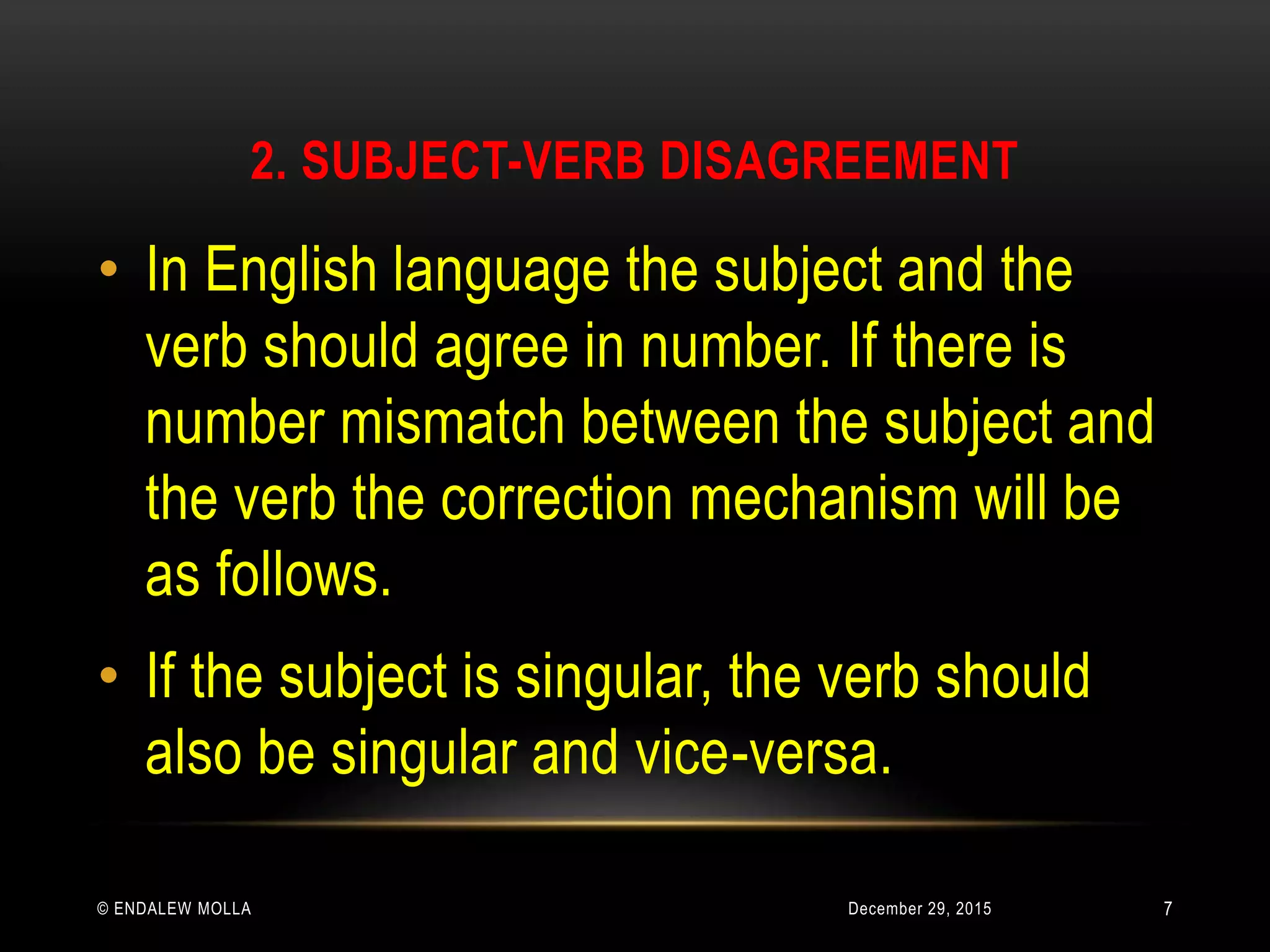 2. SUBJECT-VERB DISAGREEMENT
December 29, 2015© ENDALEW MOLLA
• In English language the subject and the
verb should agree in number. If there is
number mismatch between the subject and
the verb the correction mechanism will be
as follows.
• If the subject is singular, the verb should
also be singular and vice-versa.
7
 