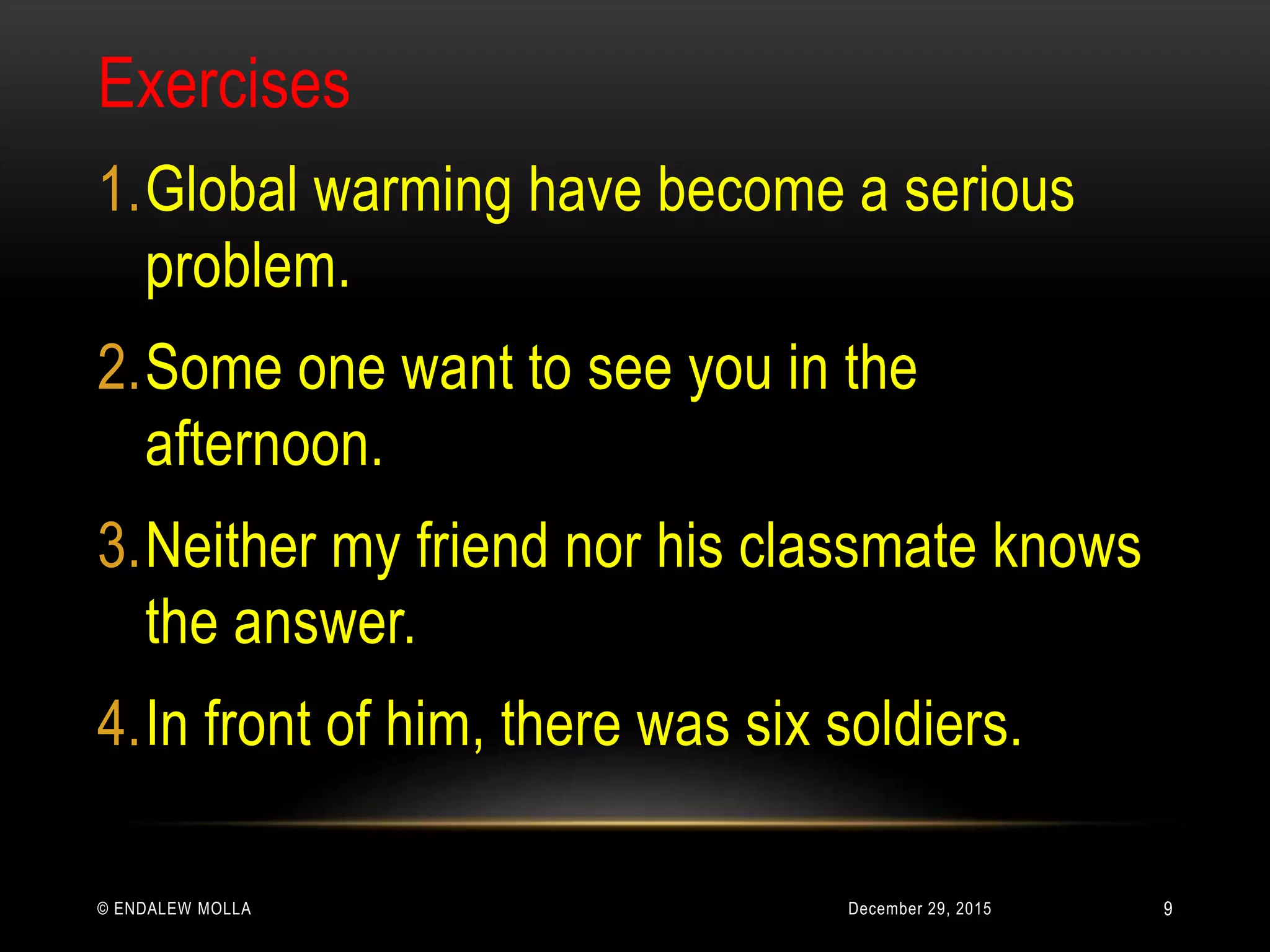 December 29, 2015© ENDALEW MOLLA
Exercises
1.Global warming have become a serious
problem.
2.Some one want to see you in the
afternoon.
3.Neither my friend nor his classmate knows
the answer.
4.In front of him, there was six soldiers.
9
 