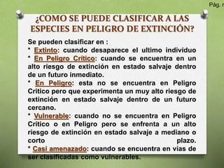 ¿COMO SE PUEDE CLASIFICAR A LAS
ESPECIES EN PELIGRO DE EXTINCIÓN?
Se pueden clasificar en :
* Extinto: cuando desaparece el ultimo individuo
* En Peligro Crítico: cuando se encuentra en un
alto riesgo de extinción en estado salvaje dentro
de un futuro inmediato.
* En Peligro: esta no se encuentra en Peligro
Critico pero que experimenta un muy alto riesgo de
extinción en estado salvaje dentro de un futuro
cercano.
* Vulnerable: cuando no se encuentra en Peligro
Critico o en Peligro pero se enfrenta a un alto
riesgo de extinción en estado salvaje a mediano o
corto plazo.
* Casi amenazado: cuando se encuentra en vías de
ser clasificadas como vulnerables.
Pág. n
 