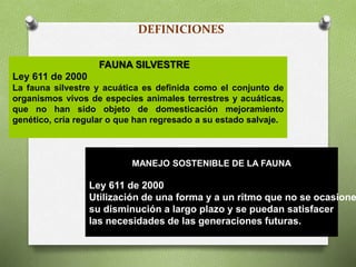 DEFINICIONES
FAUNA SILVESTRE
Ley 611 de 2000
La fauna silvestre y acuática es definida como el conjunto de
organismos vivos de especies animales terrestres y acuáticas,
que no han sido objeto de domesticación mejoramiento
genético, cría regular o que han regresado a su estado salvaje.
MANEJO SOSTENIBLE DE LA FAUNA
Ley 611 de 2000
Utilización de una forma y a un ritmo que no se ocasione
su disminución a largo plazo y se puedan satisfacer
las necesidades de las generaciones futuras.
 