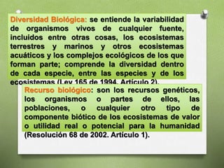 Diversidad Biológica: se entiende la variabilidad
de organismos vivos de cualquier fuente,
incluidos entre otras cosas, los ecosistemas
terrestres y marinos y otros ecosistemas
acuáticos y los complejos ecológicos de los que
forman parte; comprende la diversidad dentro
de cada especie, entre las especies y de los
ecosistemas (Ley 165 de 1994. Artículo 2).
Recurso biológico: son los recursos genéticos,
los organismos o partes de ellos, las
poblaciones, o cualquier otro tipo de
componente biótico de los ecosistemas de valor
o utilidad real o potencial para la humanidad
(Resolución 68 de 2002. Artículo 1).
 