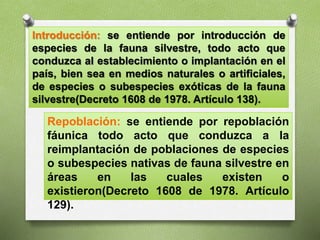 Introducción: se entiende por introducción de
especies de la fauna silvestre, todo acto que
conduzca al establecimiento o implantación en el
país, bien sea en medios naturales o artificiales,
de especies o subespecies exóticas de la fauna
silvestre(Decreto 1608 de 1978. Artículo 138).
Repoblación: se entiende por repoblación
fáunica todo acto que conduzca a la
reimplantación de poblaciones de especies
o subespecies nativas de fauna silvestre en
áreas en las cuales existen o
existieron(Decreto 1608 de 1978. Artículo
129).
 