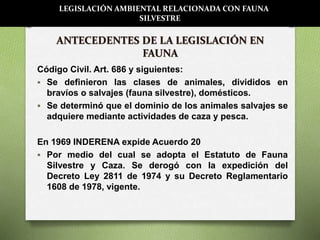 ANTECEDENTES DE LA LEGISLACIÓN EN
FAUNA
Código Civil. Art. 686 y siguientes:
 Se definieron las clases de animales, divididos en
bravíos o salvajes (fauna silvestre), domésticos.
 Se determinó que el dominio de los animales salvajes se
adquiere mediante actividades de caza y pesca.
En 1969 INDERENA expide Acuerdo 20
 Por medio del cual se adopta el Estatuto de Fauna
Silvestre y Caza. Se derogó con la expedición del
Decreto Ley 2811 de 1974 y su Decreto Reglamentario
1608 de 1978, vigente.
LEGISLACIÓN AMBIENTAL RELACIONADA CON FAUNA
SILVESTRE
 