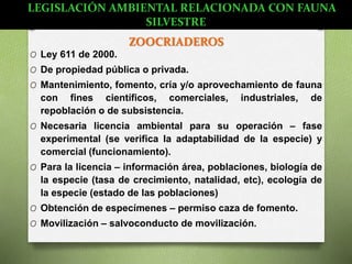 ZOOCRIADEROS
O Ley 611 de 2000.
O De propiedad pública o privada.
O Mantenimiento, fomento, cría y/o aprovechamiento de fauna
con fines científicos, comerciales, industriales, de
repoblación o de subsistencia.
O Necesaria licencia ambiental para su operación – fase
experimental (se verifica la adaptabilidad de la especie) y
comercial (funcionamiento).
O Para la licencia – información área, poblaciones, biología de
la especie (tasa de crecimiento, natalidad, etc), ecología de
la especie (estado de las poblaciones)
O Obtención de especímenes – permiso caza de fomento.
O Movilización – salvoconducto de movilización.
LEGISLACIÓN AMBIENTAL RELACIONADA CON FAUNA
SILVESTRE
 