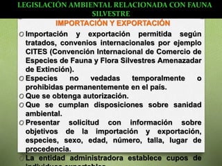 IMPORTACIÓN Y EXPORTACIÓN
O Importación y exportación permitida según
tratados, convenios internacionales por ejemplo
CITES (Convención Internacional de Comercio de
Especies de Fauna y Flora Silvestres Amenazadar
de Extinción).
O Especies no vedadas temporalmente o
prohibidas permanentemente en el país.
O Que se obtenga autorización.
O Que se cumplan disposiciones sobre sanidad
ambiental.
O Presentar solicitud con información sobre
objetivos de la importación y exportación,
especies, sexo, edad, número, talla, lugar de
procedencia.
O La entidad administradora establece cupos de
LEGISLACIÓN AMBIENTAL RELACIONADA CON FAUNA
SILVESTRE
 