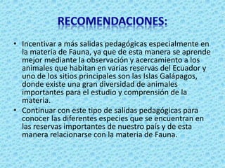 • Incentivar a más salidas pedagógicas especialmente en
la materia de Fauna, ya que de esta manera se aprende
mejor mediante la observación y acercamiento a los
animales que habitan en varias reservas del Ecuador y
uno de los sitios principales son las Islas Galápagos,
donde existe una gran diversidad de animales
importantes para el estudio y comprensión de la
materia.
• Continuar con este tipo de salidas pedagógicas para
conocer las diferentes especies que se encuentran en
las reservas importantes de nuestro país y de esta
manera relacionarse con la materia de Fauna.
 