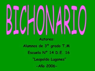 BICHONARIO Autores: Alumnos de 3º grado T.M Escuela Nº 14 D.E. 16 “ Leopoldo Lugones” -Año 2006- 