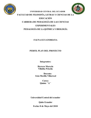 UNIVERSIDAD CENTRAL DEL ECUADOR
FACULTAD DE FILOSOFÍA, LETRAS Y CIENCIAS DE LA
EDUCACIÓN
CARRERA DE PEDAGOGÍA DE LAS CIENCIAS
EXPERIMENTALES
PEDAGOGÍA DE LA QUÍMICA Y BIOLOGÍA
FAUNA ECUATORIANA
PERFIL PLAN DEL PROYECTO
Integrantes:
Herrera Marcela
Villalba Priscila
Docente:
Iván Morillo Villarreal
Curso:
Quinto ´´A´´
Universidad Central del ecuador
Quito Ecuador
Fecha: 8 de Mayo del 2018
 