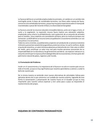 10
La faunase define enunsentidoamplioatodoslosanimales, en cambio en un sentido más
restringido existe 4 clases de vertebrados terrestres. Los libros sobre manejo de fauna,
concierne alosvertebradosterrestres,yaque haymuypoca experienciasobre el manejode
invertebrados a pesar del reciente énfasis a la diversidad animal global.
La faunaesunosde losrecursos naturales renovables básicos, junto con el agua, el aire, el
suelo y la vegetación. La expresión recurso fauna implica una valoración subjetiva,
empleando como criterio la utilidad directa, real o potencial, de un conjunto de animales
para el hombre. Lleva implícita una connotación utilitaria, pero no involucra siempre una
extracción. LaUICN define unrecursocomouna población o ecosistema sometido a un uso
consuntivo o no consuntivo.
Todoslos seresvivientes,suspoblacionesyespecies son producto de un proceso evolutivo
milenarioypresentancaracterísticasgenéticasyexternas únicas, lo cual le confiere, desde
el puntode vistaético,un valorintrínsecoabsolutoyel derechode vivir.Este valor es difícil
de medir, pero constituye un valor muy real para muchas personas conscientes de su
responsabilidad con la naturaleza y las generaciones venideras. Las especies nativas en su
conjuntoconstituyenlariquezaydiversidadgenéticade losecosistemas y forman parte del
patrimonio natural de países, regiones y del mundo.
1.2 Formulación del Problema
Incidir en el conocimiento y la importancia de la fauna en no solo en nuestro país sino en
todo el mundo, ya que es muy significativo que nosotros aprendamos a valorar y cuidar lo
bello de nuestro país.
De la misma manera se pretende crear nuevas alternativas de actividades lúdicas para
aplicarlas dentro de lo que concierne a el cuidado de nuestro entorno, logrando de esta
forma la conservación y preservación de nuestra fauna en el Ecuador ya que es muy
importante para nuestra cultura expresar y vivir como poco a poco va mejorando el
mantenimiento del propio.
ESQUEMA DE CONTENIDOS PROGRAMÁTICOS
 