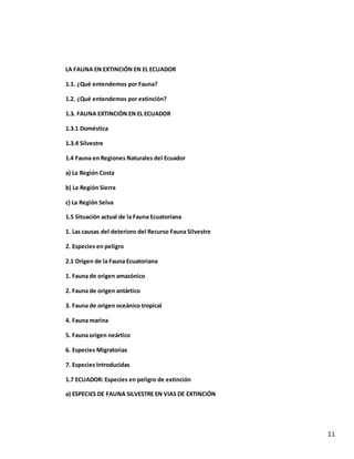 11
LA FAUNA EN EXTINCIÓN EN EL ECUADOR
1.1. ¿Qué entendemos por Fauna?
1.2. ¿Qué entendemos por extinción?
1.3. FAUNA EXTINCIÓN EN EL ECUADOR
1.3.1 Doméstica
1.3.4 Silvestre
1.4 Fauna en Regiones Naturales del Ecuador
a) La Región Costa
b) La Región Sierra
c) La Región Selva
1.5 Situación actual de la Fauna Ecuatoriana
1. Las causas del deterioro del Recurso Fauna Silvestre
2. Especies en peligro
2.1 Origen de la Fauna Ecuatoriana
1. Fauna de origen amazónico
2. Fauna de origen antártico
3. Fauna de origen oceánico tropical
4. Fauna marina
5. Fauna origen neártico
6. Especies Migratorias
7. Especies Introducidas
1.7 ECUADOR: Especies en peligro de extinción
a) ESPECIES DE FAUNA SILVESTRE EN VIAS DE EXTINCIÓN
 