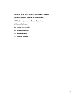 12
b) ESPECIES DE FAUNA SILVESTRE EN SITUACIÓN VULNERABLE
c) ESPECIES DE FAUNA SILVESTRE EN SITUACIÓN RARA
1.8 Actividades que amenazan la Fauna Ecuatoriana
1.9 Reservas Nacionales
1.10 Bosques de Protección
1.11 Santuarios Históricos
1.12 Zonas Reservadas
1.13 Reservas Comunales
 
