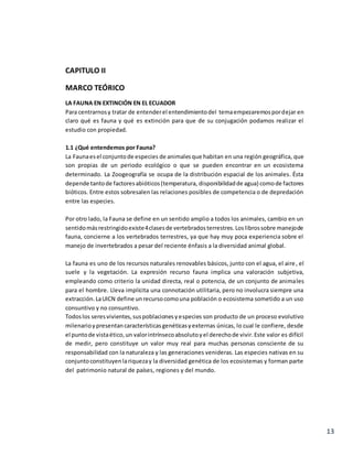 13
CAPITULO II
MARCO TEÓRICO
LA FAUNA EN EXTINCIÓN EN EL ECUADOR
Para centrarnosy tratar de entenderel entendimientodel temaempezaremospordejar en
claro qué es fauna y qué es extinción para que de su conjugación podamos realizar el
estudio con propiedad.
1.1 ¿Qué entendemos por Fauna?
La Faunaesel conjuntode especies de animalesque habitan en una región geográfica, que
son propias de un periodo ecológico o que se pueden encontrar en un ecosistema
determinado. La Zoogeografía se ocupa de la distribución espacial de los animales. Ésta
depende tantode factoresabióticos(temperatura, disponibilidadde agua) comode factores
bióticos. Entre estos sobresalen las relaciones posibles de competencia o de depredación
entre las especies.
Por otro lado, la Fauna se define en un sentido amplio a todos los animales, cambio en un
sentidomásrestringidoexiste4clasesde vertebradosterrestres.Loslibrossobre manejode
fauna, concierne a los vertebrados terrestres, ya que hay muy poca experiencia sobre el
manejo de invertebrados a pesar del reciente énfasis a la diversidad animal global.
La fauna es uno de los recursos naturales renovables básicos, junto con el agua, el aire, el
suele y la vegetación. La expresión recurso fauna implica una valoración subjetiva,
empleando como criterio la unidad directa, real o potencia, de un conjunto de animales
para el hombre. Lleva implícita una connotación utilitaria, pero no involucra siempre una
extracción.LaUICN define unrecursocomouna población o ecosistema sometido a un uso
consuntivo y no consuntivo.
Todoslos seresvivientes,suspoblacionesyespecies son producto de un proceso evolutivo
milenarioypresentancaracterísticasgenéticasyexternas únicas, lo cual le confiere, desde
el puntode vistaético,un valorintrínsecoabsolutoyel derechode vivir.Este valor es difícil
de medir, pero constituye un valor muy real para muchas personas consciente de su
responsabilidad con la naturaleza y las generaciones venideras. Las especies nativas en su
conjuntoconstituyenlariquezay la diversidad genética de los ecosistemas y forman parte
del patrimonio natural de países, regiones y del mundo.
 