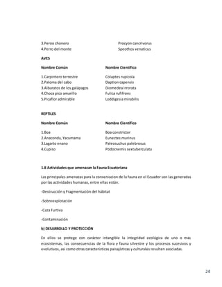 24
3.Peroo chonero Procyon cancrivorus
4.Perro del monte Speothos venaticus
AVES
Nombre Común Nombre Científico
1.Carpintero terrestre Colaptes rupicola
2.Paloma del cabo Daption capensis
3.Albaratos de los galápagos Diomedea irrorata
4.Choca pico amarillo Fulica rufifrons
5.Picaflor admirable Loddigesia mirabilis
REPTILES
Nombre Común Nombre Científico
1.Boa Boa constrictor
2.Anaconda, Yacumama Eunectes murinus
3.Lagarto enano Paleosuchus palebrosus
4.Cupiso Podocnemis sextuberculata
1.8 Actividades que amenazan la Fauna Ecuatoriana
Las principales amenazas para la conservacion de la fauna en el Ecuador son las generadas
por las actividades humanas, entre ellas están:
-Destrucción y Fragmentación del hábitat
-Sobreexplotación
-Caza Furtiva
-Contaminación
b) DESARROLLO Y PROTECCIÓN
En ellos se protege con carácter intangible la integridad ecológica de uno o mas
ecosistemas, las consecuencias de la flora y fauna silvestre y los procesos sucesivos y
evolutivos, asi como otras caracteristicas paisajísticas y culturales resulten asociadas.
 