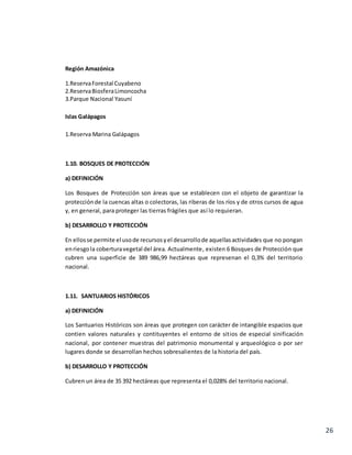 26
Región Amazónica
1.ReservaForestal Cuyabeno
2.ReservaBiosferaLimoncocha
3.Parque Nacional Yasuní
Islas Galápagos
1.Reserva Marina Galápagos
1.10. BOSQUES DE PROTECCIÓN
a) DEFINICIÓN
Los Bosques de Protección son áreas que se establecen con el objeto de garantizar la
protecciónde la cuencas altas o colectoras, las riberas de los ríos y de otros cursos de agua
y, en general, para proteger las tierras frágiles que así lo requieran.
b) DESARROLLO Y PROTECCIÓN
En ellosse permite el usode recursosyel desarrollode aquellasactividades que no pongan
enriesgola coberturavegetal del área. Actualmente, existen 6 Bosques de Protección que
cubren una superficie de 389 986,99 hectáreas que represenan el 0,3% del territorio
nacional.
1.11. SANTUARIOS HISTÓRICOS
a) DEFINICIÓN
Los Santuarios Históricos son áreas que protegen con carácter de intangible espacios que
contien valores naturales y contituyentes el entorno de sitios de especial sinificación
nacional, por contener muestras del patrimonio monumental y arqueológico o por ser
lugares donde se desarrollan hechos sobresalientes de la historia del país.
b) DESARROLLO Y PROTECCIÓN
Cubren un área de 35 392 hectáreas que representa el 0,028% del territorio nacional.
 