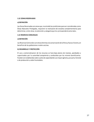 27
1.12 ZONAS RESERVADAS
a) DEFINICIÓN
Las Zonas Reservadassonareasque,reuniendolascondicionesparaser consideradas como
Áreas Naturales Protegidas, requieren la realización de estudios complementarios para
determinar, entre otras, la extención y categoría que les corresponderá como tales.
1.13 RESERVAS COMUNALES
a) DEFINICIÓN
Las ReservasComunalessonáreasdistintasalaconservaciónde lafloray faunasilvestre,en
beneficio de las poblaciones rurales vecinas.
b) DESARROLLO Y PROTECCIÓN
El uso y comercializacion de los recursos se hara bajo planes de manejo, aprobados y
supervisados por la autoridad competente y conducidos por los mismos beneficiarios.
Puedenserestablecidassobre suelosde capacidadde usomayoragrícola,pecuario,forestal
o de producción y sobre humedales.
 