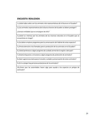 29
ENCUESTA REALIZADA
1.¿Usted sabe cuáles son los animales más representativos de la fauna en el Ecuador?
2.¿Los animales representativos de la fauna silvestre de Ecuador se deben proteger?
¿Conoce entidades que se encarguen de ello?
3.¿Usted se interesa por los animales de las reservas naturales en el Ecuador que se
encuentran en riesgo?
4.¿Se deben emplear programas para la conservación del hábitat de estas especies?
5.¿Presta atención a los llamados para la protección de los animales en el Ecuador?
6.¿Usted pertenece a algún programa de cuidado animal de la región o del país?
7.¿Estaría dispuesto a vincularse a algún programa de protección de animales?
8.¿Qué sugerencias daría para el estudio, cuidado y preservación de estos animales?
9.¿En tu colegio hay personas protectoras de los animales?
10.¿Crees que las autoridades hacen algo para ayudar a las especies en peligro de
extinción?
 
