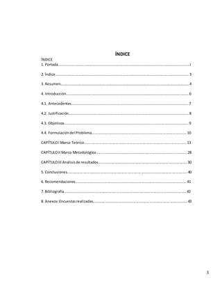3
ÍNDICE
ÍNDICE
1. Portada..................................................................................................................................I
2. Índice....................................................................................................................................3
3. Resumen...............................................................................................................................4
4. Introducción.........................................................................................................................6
4.1. Antecedentes....................................................................................................................7
4.2. Justificación.......................................................................................................................8
4.3. Objetivos...........................................................................................................................9
4.4. Formulacióndel Problema..............................................................................................10
CAPÍTULOI Marco Teórico.....................................................................................................13
CAPÍTULOII Marco Metodológico.......................................................................................... 28
CAPÍTULOIII Análisisde resultados........................................................................................30
5. Conclusiones.......................................................................................................................40
6. Recomendaciones..............................................................................................................41
7. Bibliografía.........................................................................................................................42
8. Anexos:Encuestasrealizadas..............................................................................................43
 