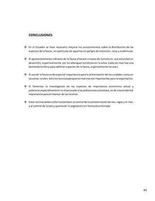 40
CONCLUSIONES
 En el Ecuador se hace necesario mejorar los conocimientos sobre la distribución de las
especiesde lafauna , en particular de aquellas en peligro de extinción, raras y endémicas.
 El aprovechamientoindirecto de la fauna silvestre a travez de turismo es una actividad en
desarrollo, especiealmente con los albergues turiáticos en la selva. Cada vez mas hay una
demanda turística para admirar especies de la fauna, especialmente las aves.
 El usode lafauna esde especial importancia para la alimentación de las cuidades como en
laszonas rurales.Sololosrecursospesquerosmarinossonimportantes para la exportación.
 El fomentar la investigación de las especies de importancia económica actual y
potencial,especialmenteenlorelacionadoalaspoblacionesybiomasa, es de trascendental
importancia para el manejo de las mismas.
 Estas normasdebenreferirsetambien al control de lacontaminaciónde ríos, lagos y el mar,
y al control de la tala y quema de la vegetación en forma discriminada.
 