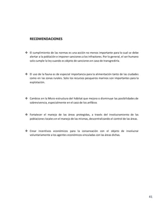 41
RECOMENDACIONES
 El cumplimiento de las normas es una acción no menos importante para lo cual se debe
alertar a la población e imponer sanciones a los infractores. Por lo general, el ser humano
solo cumple la ley cuando es objeto de sanciones en caso de transgredirla.
 El uso de la fauna es de especial importancia para la alimentación tanto de las ciudades
como en las zonas rurales. Solo los recursos pesqueros marinos son importantes para la
explotación.
 Cambios en la Micro-estructura del hábitat que mejora o disminuye las posibilidades de
sobrevivencia, especialmente en el caso de los anfíbios
 Fortalecer el manejo de las áreas protegidas, a través del involucramiento de las
poblaciones locales en el manejo de las mismas, descentralizando el control de las áreas.
 Crear incentivos económicos para la conservación con el objeto de involucrar
voluntariamente a los agentes económicos vinculadas con las áreas dichas.
 