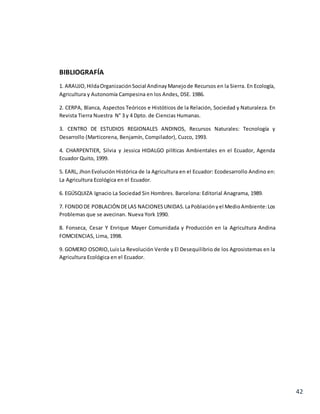 42
BIBLIOGRAFÍA
1. ARAUJO,HildaOrganizaciónSocial AndinayManejode Recursos en la Sierra. En Ecología,
Agricultura y Autonomía Campesina en los Andes, DSE. 1986.
2. CERPA, Blanca, Aspectos Teóricos e Históticos de la Relación, Sociedad y Naturaleza. En
Revista Tierra Nuestra N° 3 y 4 Dpto. de Ciencias Humanas.
3. CENTRO DE ESTUDIOS REGIONALES ANDINOS, Recursos Naturales: Tecnología y
Desarrollo (Marticorena, Benjamín, Compilador), Cuzco, 1993.
4. CHARPENTIER, Silvia y Jessica HIDALGO pilíticas Ambientales en el Ecuador, Agenda
Ecuador Quito, 1999.
5. EARL, Jhon Evolución Histórica de la Agricultura en el Ecuador: Ecodesarrollo Andino en:
La Agricultura Ecológica en el Ecuador.
6. EGÚSQUIZA Ignacio La Sociedad Sin Hombres. Barcelona: Editorial Anagrama, 1989.
7. FONDODE POBLACIÓN DELAS NACIONESUNIDAS.LaPoblaciónyel MedioAmbiente:Los
Problemas que se avecinan. Nueva York 1990.
8. Fonseca, Cesar Y Enrique Mayer Comunidada y Producción en la Agricultura Andina
FOMCIENCIAS, Lima, 1998.
9. GOMERO OSORIO,LuisLa Revolución Verde y El Desequilibrio de los Agrosistemas en la
Agricultura Ecológica en el Ecuador.
 