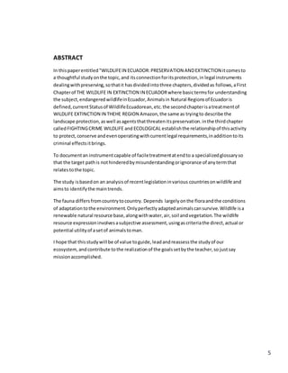5
ABSTRACT
In thispaperentitled"WILDLIFEIN ECUADOR:PRESERVATION ANDEXTINCTION itcomesto
a thoughtful studyonthe topic,and itsconnectionforitsprotection,in legal instruments
dealingwithpreserving,sothatit hasdividedintothree chapters,dividedas follows,aFirst
Chapterof THE WILDLIFE IN EXTINCTION IN ECUADORwhere basictermsfor understanding
the subject,endangeredwildlifeinEcuador,Animalsin Natural Regionsof Ecuadoris
defined,currentStatusof WildlifeEcuadorean,etc.the secondchapterisatreatmentof
WILDLIFE EXTINCTION IN THEHE REGION Amazon,the same as tryingto describe the
landscape protection,aswell asagentsthatthreatenitspreservation.inthe thirdchapter
calledFIGHTINGCRIME WILDLIFE and ECOLOGICAL establishthe relationshipof thisactivity
to protect,conserve andevenoperatingwithcurrentlegal requirements,inadditiontoits
criminal effectsitbrings.
To documentan instrumentcapable of faciletreatmentatendto a specializedglossaryso
that the target pathis nothinderedbymisunderstandingorignorance of anytermthat
relatestothe topic.
The study isbasedon an analysisof recentlegislationinvarious countriesonwildlife and
aimsto identifythe maintrends.
The fauna differsfromcountrytocountry. Depends largely onthe floraandthe conditions
of adaptationtothe environment.Onlyperfectlyadaptedanimalscansurvive.Wildlife isa
renewable natural resource base,alongwithwater,air,soil andvegetation.The wildlife
resource expressioninvolvesasubjective assessment,usingascriteriathe direct,actual or
potential utilityof asetof animalstoman.
I hope that thisstudywill be of value toguide,leadandreassessthe studyof our
ecosystem,andcontribute tothe realizationof the goalssetbythe teacher,so justsay
missionaccomplished.
 