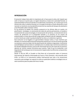 6
INTRODUCCIÓN
El presente trabajo trata sobre la importancia de la fauna para la vida y del impacto que
sufre la fauna en nuestro país y la región Amazónica a través de la actividad forestal, se
analizarátambiénlafaunaexistente en los diferentes ecosistemas, etc. A pesar que en los
últimos diez años la práctica forestal en el Ecuador ha tenido un fuerte desarrollo a nivel
nacional,se mantiene unamarcadadiferenciaentre las cosechas de bosques de plantación
y las efectuadas sobre el bosque nativo.
En las primeras ha habido una mejoría sustancial en los últimos años en cuanto a la
planificación estratégica, la construcción de redes de caminos permanentes, el estudio e
incorporaciónde nuevastecnologías,la mecanización de las faenas, la manutención de los
niveles de producción en la temporada húmeda y el aumento en los niveles de
productividad,unmejordesarrollode laseguridady calidadde vida del trabajador forestal,
y cierto interés por cuidar la productividad de los sitios y el ambiente en general.
Esta evolución no ha llegado en la generalidad al bosque nativo, el que mantiene por
décadasuna cosechatradicional preferentementeselectivaconunamecanizaciónparcial de
sus procesos,ausenciao bajo nivel de planificación de mediano y largo plazo, insuficiente
accesibilidadporcaminostantoen cantidad como en calidad, bajo nivel de las condiciones
de vidadel trabajadorforestal,ausenciade informacióntécnicayde costosde los procesos,
además de incierto manejo silvicultura post cosecha. Todo lo que ha conducido a una
degradaciónde losbosquesconel consecuente impactosobre los diferentes componentes
ambientales.
Desde el año de 1975, el Ecuador es País-Parte de la Convención sobre el Comercio
Internacional de Especies Amenazadas de Fauna y Flora Silvestres, más conocida como
CITES. La CITES es un instrumento jurídico internacional que hace a los mecanismos
necesarios para proteger las especies no sólo en cuanto bien estético o ecológico sino un
valor económico para los países del tercer mundo.
 