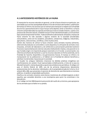 7
4.1 ANTECEDENTES HISTÓRICOS DE LA FAUNA
El manejode los recursos naturales en general, y el de la fauna silvestre en particular, son
actividadesque noshanacompañadodesde el iniciode lahistoriadel hombre.Ladefinición
de manejose refiere alasaccionesque se realizanparamanipularunobjetoconla finalidad
de servirse yaprovecharse de él,loque incluye comoobjetivo,tener un beneficio. La fauna
silvestre comprende todaslasespeciesanimalesque vivenenestadosilvestre, sujetos a los
procesosde selecciónnatural,otambiénlasque nohansidodomesticadas y se encuentran
bajocontrol temporal del hombre.Tradicionalmente lademandade utilizacióny manejo de
fauna silvestre ha sido asociado a algunos sectores de la sociedad considerados
consumidores, como son los cazadores, pescadores, campesinos, indígenas, industriales,
agricultores, coleccionistas, científicos, entre muchos otros.
Existen dos maneras de utilizar la fauna silvestre: como animales muertos (alimento,
obtenciónde productosno comestibles o como deporte) y la utilización de animales vivos
(mascotas, animales de laboratorio y de exhibición).La preservación pretende mantener
fraccionesrepresentativasde sistemasnaturalesrelativamente intactos, esta posición es la
que ha dado origen a la mayoría de parques nacionales en el mundo. La conservación, nos
referimosal esfuerzode mantener y usar los recursos naturales en forma sostenida, con la
finalidad de hacerlos disponibles a las generaciones futuras. El manejo se refiere a la
manipulación de las poblaciones y el hábitat con la finalidad de obtener beneficios y
satisfacer las demandas impuestas por la sociedad.
En Ecuador los antiguos habitantes relacionan las debidas prácticas cinegéticas con
manifestaciones de carácter ritual representados simbólicamente, el dios de la caza era
MixcóaltCamaxtili,motivode grandesyopulenciascelebraciones periódicas. El código civil
para el distrito federal de 1870, una de las primeras disposiciones típicamente
proteccionistas de los derechos individuales y de la propiedad privada de la tierra. En el
artículo 833 y 834, que prevenían el ejercicio de derecho de caza libremente en terrenos
públicos, no pedía en propiedades particulares.
Clasifica a los animales silvestres como bienes mostrencos de utilidad marginal, es decir
aquellos que concedían derechos a una recompensa para quien los encontrase o los
descubriera.
En el código civil de 1928 disponía la presunción del sueño de un terreno, para apropiarse
de los animales que se hallen en su predio.
 