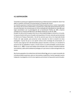 8
4.2 JUSTIFICACIÓN
Tomandoencuenta que el agotamientodel faunayel deteriorode lacalidad de vida le han
dado un carácter inminente a la conservación y el manejo del mismo.
La creaciónypuestaen marcha al interiordel Estado Ecuatoriano de un sector responsable
del manejo de los temas ambientales y la protección y adecuado aprovechamiento de los
recursosnaturales,fue unatareaque se inicióamediadosde ladécadade los años 80 y que
logró consolidarse con la promulgación de la Constitución Política de 1991 y hacerse
realidad con la creación del Ministerio del Medio Ambiente en año de 1993.
Ecuador ha sidouno de lospaísesmás ricos en diversidad biológica y cultural en el mundo,
la riquezasilvestre de faunaen Ecuadorestárepartidaen51 áreas naturalespertenecientes
al Sistema de Parques Nacionales. Una de las acciones que más se ha impulsado desde
finales del siglo pasado, para preservar zonas naturales ha sido la creación de áreas
protegidas. A pesar de que es una opción valiosa como estrategia de conservación, en
muchos casos algunas han sido declaradas parques naturales o reservas, sin considerar la
presencia de los pobladores locales y mucho menos sus particularidades socioculturales
(Rubio et al , 2000). Ya que este trabajo está enfocado a dar a conocer la biodiversidad de
seresbióticos,sobre cómoladebemosprotegeryen qué zonas se están extinguiendo y las
causas.
Noshemosapoyadoenlasredaccionesde AntonioBrack Egg, por ser un gran conocedor de
la biodiversidad ecuatoriana, para ser más exactos y específicos, hemos separado nuestro
trabajode investigación enlos11 ecos regionesyasí conocerla riquezade nuestroEcuador.
 