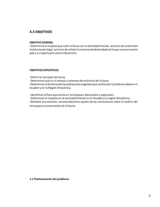 9
4.3 OBJETIVOS
OBJETIVO GENERAL
-Determinarel impactoque sufre la fauna con la actividad forestal, acciones de protección
institucionaly legal, asícomo de señalarlainmensa biodiversidadconlaque cuentanuestro
país y su repercusión para el desarrollo
OBJETIVOS ESPECÍFICOS
-Definir el concepto de fauna
-Determinar qué es el manejo y amenaza de extinción de la fauna
-Determinarladinámicade laspoblacionesvegetalesque conforman la biodiversidad en el
Ecuador y en la Región Amazónica.
-Identificar la flora que existe en los bosques Nacionales y regionales.
-Determinar el impacto en la actividad forestal en el Ecuador y la región Amazónica.
-Nombraruna solución, recomendaciones a partir de las conclusiones sobre el análisis del
tema para la conservación de la fauna.
1.1 Planteamiento del problema
 