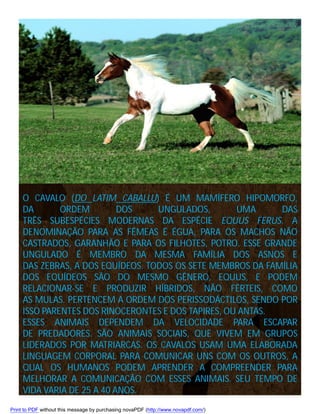 O CAVALO (DO LATIM CABALLU) É UM MAMÍFERO HIPOMORFO,
DA
ORDEM
DOS
UNGULADOS,
UMA
DAS
TRÊS SUBESPÉCIES MODERNAS DA ESPÉCIE EQUUS FERUS. A
DENOMINAÇÃO PARA AS FÊMEAS É ÉGUA, PARA OS MACHOS NÃO
CASTRADOS, GARANHÃO E PARA OS FILHOTES, POTRO. ESSE GRANDE
UNGULADO É MEMBRO DA MESMA FAMÍLIA DOS ASNOS E
DAS ZEBRAS, A DOS EQUÍDEOS. TODOS OS SETE MEMBROS DA FAMÍLIA
DOS EQUÍDEOS SÃO DO MESMO GÊNERO, EQUUS, E PODEM
RELACIONAR-SE E PRODUZIR HÍBRIDOS, NÃO FÉRTEIS, COMO
AS MULAS. PERTENCEM A ORDEM DOS PERISSODÁCTILOS, SENDO POR
ISSO PARENTES DOS RINOCERONTES E DOS TAPIRES, OU ANTAS.
ESSES ANIMAIS DEPENDEM DA VELOCIDADE PARA ESCAPAR
DE PREDADORES. SÃO ANIMAIS SOCIAIS, QUE VIVEM EM GRUPOS
LIDERADOS POR MATRIARCAS. OS CAVALOS USAM UMA ELABORADA
LINGUAGEM CORPORAL PARA COMUNICAR UNS COM OS OUTROS, A
QUAL OS HUMANOS PODEM APRENDER A COMPREENDER PARA
MELHORAR A COMUNICAÇÃO COM ESSES ANIMAIS. SEU TEMPO DE
VIDA VARIA DE 25 A 40 ANOS.
Print to PDF without this message by purchasing novaPDF (http://www.novapdf.com/)

 