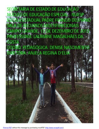 SECRETARIA DE ESTADO DE EDUCAÇÃO
NÚCLEO DE EDUCAÇÃO ESPECIAL - NUESP
ESCOLA ESTADUAL PADRE FRANCO DELPIANO
SALA DE RECURSOS MULTIFUNCIONAIS
CAMPO GRANDE, 13 DE DEZEMBRO DE 2013
PROFESSORA: LAURIANE MAGALHÃES DA
COSTA
COORD. PEDAGÓGICA: DENISE NASCIMENTO
DIRETORA: ANJELA REGINA D’ELIA

Print to PDF without this message by purchasing novaPDF (http://www.novapdf.com/)

 