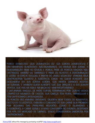 PORCO DOMÉSTICO (SUS DOMESTICUS OU SUS SCROFA DOMESTICUS) É
UM MAMÍFERO BUNODONTE NÃO-RUMINANTE, DA FAMÍLIA DOS SUIDAE. A
DENOMINAÇÃO PARA AS FÊMEAS É PORCA, PARA OS PORCOS MACHOS NÃO
CASTRADOS VARRÃO OU VARRASCO E PARA OS FILHOTES A DENOMINAÇÃO
É LEITÃO. A ESPÉCIE EVOLUIU A PARTIR DO JAVALI SELVAGEM, EMBORA HAJA
CONTROVÉRSIA QUANTO À SUBESPÉCIE EXATA: HÁ QUEM ACREDITE QUE
DESCENDEM DO SUS SCROFA SCROFA, QUE HABITA GRANDES REGIÕES
DA EURÁSIA, E TAMBÉM QUEM ACREDITE QUE SUA ORIGEM É O SUS SCROFA
VITATUS, QUE VIVE NA ÁSIA E NA BACIA DO MAR MEDITERRÂNEO .
É UM ANIMAL MACIÇO, DE PATAS CURTAS TERMINADAS POR QUATRO DEDOS
COMPLETOS MUNIDOS DE CASCOS. SUA CABEÇA TEM PERFIL TRIANGULAR E
TEM UM FOCINHO CARTILAGINOSO.
OS PORCOS SÃO ANIMAIS ONÍVOROS. DIGEREM BEM TODOS OS ALIMENTOS,
EXCETO OS CELULÓSICOS. EMBORA O CONSUMO DE SUA CARNE SEJA PROIBIDO
POR ALGUMAS DAS PRINCIPAIS RELIGIÕES (COMO O ISLAMISMO E
O JUDAÍSMO), A CARNE SUÍNA É A MAIS CONSUMIDA NO MUNDO (RESPONDE
POR 44% DO MERCADO DE CARNES), SENDO CONSIDERADA SABOROSA POR
GASTRÔNOMOS.
Print to PDF without this message by purchasing novaPDF (http://www.novapdf.com/)

 