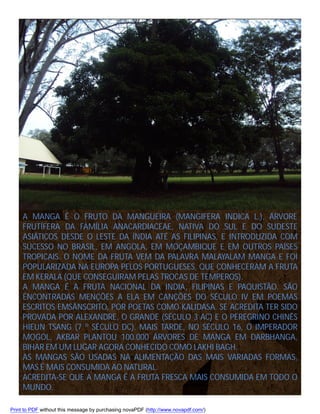 A MANGA É O FRUTO DA MANGUEIRA (MANGIFERA INDICA L.), ÁRVORE
FRUTÍFERA DA FAMÍLIA ANACARDIACEAE, NATIVA DO SUL E DO SUDESTE
ASIÁTICOS DESDE O LESTE DA ÍNDIA ATÉ AS FILIPINAS, E INTRODUZIDA COM
SUCESSO NO BRASIL, EM ANGOLA, EM MOÇAMBIQUE E EM OUTROS PAÍSES
TROPICAIS. O NOME DA FRUTA VEM DA PALAVRA MALAYALAM MANGA E FOI
POPULARIZADA NA EUROPA PELOS PORTUGUESES, QUE CONHECERAM A FRUTA
EM KERALA (QUE CONSEGUIRAM PELAS TROCAS DE TEMPEROS).
A MANGA É A FRUTA NACIONAL DA INDIA, FILIPINAS E PAQUISTÃO. SÃO
ENCONTRADAS MENÇÕES A ELA EM CANÇÕES DO SÉCULO IV EM POEMAS
ESCRITOS EMSÂNSCRITO, POR POETAS COMO KALIDASA. SE ACREDITA TER SIDO
PROVADA POR ALEXANDRE, O GRANDE (SÉCULO 3 AC) E O PEREGRINO CHINÊS
HIEUN TSANG (7 º SÉCULO DC). MAIS TARDE, NO SÉCULO 16, O IMPERADOR
MOGOL, AKBAR PLANTOU 100.000 ÁRVORES DE MANGA EM DARBHANGA,
BIHAR EM UM LUGAR AGORA CONHECIDO COMO LAKHI BAGH.
AS MANGAS SÃO USADAS NA ALIMENTAÇÃO DAS MAIS VARIADAS FORMAS,
MAS É MAIS CONSUMIDA AO NATURAL.
ACREDITA-SE QUE A MANGA É A FRUTA FRESCA MAIS CONSUMIDA EM TODO O
MUNDO.
Print to PDF without this message by purchasing novaPDF (http://www.novapdf.com/)

 