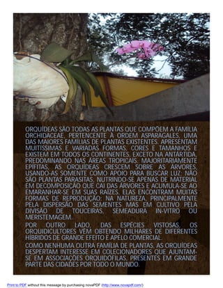 ORQUÍDEAS SÃO TODAS AS PLANTAS QUE COMPÕEM A FAMÍLIA
ORCHIDACEAE, PERTENCENTE À ORDEM ASPARAGALES, UMA
DAS MAIORES FAMÍLIAS DE PLANTAS EXISTENTES. APRESENTAM
MUITÍSSIMAS E VARIADAS FORMAS, CORES E TAMANHOS E
EXISTEM EM TODOS OS CONTINENTES, EXCETO NA ANTÁRTIDA,
PREDOMINANDO NAS ÁREAS TROPICAIS. MAJORITARIAMENTE
EPÍFITAS, AS ORQUÍDEAS CRESCEM SOBRE AS ÁRVORES,
USANDO-AS SOMENTE COMO APOIO PARA BUSCAR LUZ; NÃO
SÃO PLANTAS PARASITAS, NUTRINDO-SE APENAS DE MATERIAL
EM DECOMPOSIÇÃO QUE CAI DAS ÁRVORES E ACUMULA-SE AO
EMARANHAR-SE EM SUAS RAÍZES. ELAS ENCONTRAM MUITAS
FORMAS DE REPRODUÇÃO: NA NATUREZA, PRINCIPALMENTE
PELA DISPERSÃO DAS SEMENTES MAS EM CULTIVO PELA
DIVISÃO DE TOUCEIRAS, SEMEADURA IN-VITRO OU
MERISTEMAGEM.
POR OUTRO LADO, DAS ESPÉCIES VISTOSAS, OS
ORQUIDICULTORES VÊM OBTENDO MILHARES DE DIFERENTES
HÍBRIDOS DE GRANDE EFEITO E APELO COMERCIAL.
COMO NENHUMA OUTRA FAMÍLIA DE PLANTAS, AS ORQUÍDEAS
DESPERTAM INTERESSE EM COLECIONADORES QUE AJUNTAMSE EM ASSOCIAÇÕES ORQUIDÓFILAS, PRESENTES EM GRANDE
PARTE DAS CIDADES POR TODO O MUNDO.
Print to PDF without this message by purchasing novaPDF (http://www.novapdf.com/)

 