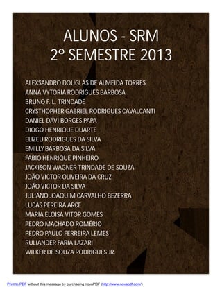 ALUNOS - SRM
2º SEMESTRE 2013
ALEXSANDRO DOUGLAS DE ALMEIDA TORRES
ANNA VYTORIA RODRIGUES BARBOSA
BRUNO F. L. TRINDADE
CRYSTHOPHER GABRIEL RODRIGUES CAVALCANTI
DANIEL DAVI BORGES PAPA
DIOGO HENRIQUE DUARTE
ELIZEU RODRIGUES DA SILVA
EMILLY BARBOSA DA SILVA
FÁBIO HENRIQUE PINHEIRO
JACKISON WAGNER TRINDADE DE SOUZA
JOÃO VICTOR OLIVEIRA DA CRUZ
JOÃO VICTOR DA SILVA
JULIANO JOAQUIM CARVALHO BEZERRA
LUCAS PEREIRA ARCE
MARIA ELOISA VITOR GOMES
PEDRO MACHADO ROMÉRIO
PEDRO PAULO FERREIRA LEMES
RULIANDER FARIA LAZARI
WILKER DE SOUZA RODRIGUES JR.

Print to PDF without this message by purchasing novaPDF (http://www.novapdf.com/)

 