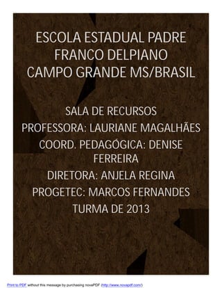 ESCOLA ESTADUAL PADRE
FRANCO DELPIANO
CAMPO GRANDE MS/BRASIL
SALA DE RECURSOS
PROFESSORA: LAURIANE MAGALHÃES
COORD. PEDAGÓGICA: DENISE
FERREIRA
DIRETORA: ANJELA REGINA
PROGETEC: MARCOS FERNANDES
TURMA DE 2013

Print to PDF without this message by purchasing novaPDF (http://www.novapdf.com/)

 