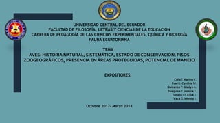 UNIVERSIDAD CENTRAL DEL ECUADOR
FACULTAD DE FILOSOFÍA, LETRAS Y CIENCIAS DE LA EDUCACIÓN
CARRERA DE PEDAGOGÍA DE LAS CIENCIAS EXPERIMENTALES, QUÍMICA Y BIOLOGÍA
FAUNA ECUATORIANA
TEMA :
AVES: HISTORIA NATURAL, SISTEMÁTICA, ESTADO DE CONSERVACIÓN, PISOS
ZOOGEOGRÁFICOS, PRESENCIA EN ÁREAS PROTEGUIDAS, POTENCIAL DE MANEJO
EXPOSITORES:
CalisT. Karina K.
FuelG. Cynthia M.
Quiranza P. Gladys A.
Toaquiza T. Jessica T.
Tonato Ch.Erick J.
VacaG. Wendy J.
Octubre 2017- Marzo 2018
 