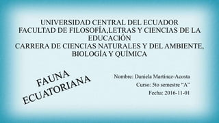 UNIVERSIDAD CENTRAL DEL ECUADOR
FACULTAD DE FILOSOFÍA,LETRAS Y CIENCIAS DE LA
EDUCACIÓN
CARRERA DE CIENCIAS NATURALES Y DEL AMBIENTE,
BIOLOGÍA Y QUÍMICA
Nombre: Daniela Martínez-Acosta
Curso: 5to semestre “A”
Fecha: 2016-11-01
 